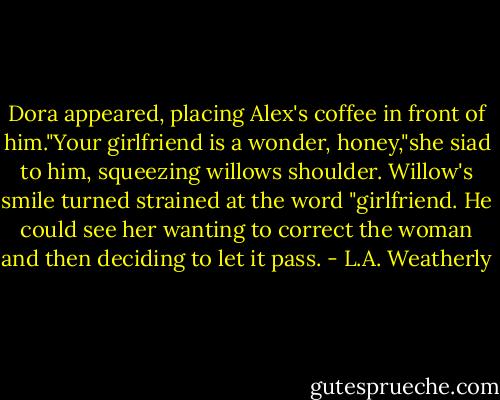 Dora appeared, placing Alex's coffee in front of him."Your girlfriend is a wonder, honey,"she siad to him, squeezing willows shoulder. Willow's smile turned strained at the word "girlfriend. He could see her wanting to correct the woman and then deciding to let it pass. - L.A. Weatherly