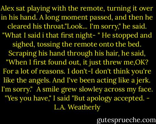 Alex sat playing with the remote, turning it over in his hand. A long moment passed, and then he cleared his throat."Look... I'm sorry," he said.<br />"What I said i that first night- " He stopped and sighed, tossing the remote onto the bed. Scraping his hand through his hair, he said, "When I first found out, it just threw me,OK? For a lot of reasons. I don't-I don't think you're like the angels. And I've been acting like a jerk. I'm sorry."<br /> A smile grew slowley across my face. "Yes you have," I said "But apology accepted. - L.A. Weatherly
