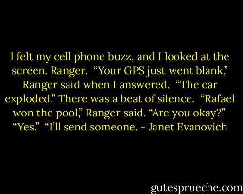 I felt my cell phone buzz, and I looked at the screen. Ranger. <br />“Your GPS just went blank,” Ranger said when I answered. <br />“The car exploded.” There was a beat of silence. <br />“Rafael won the pool,” Ranger said. “Are you okay?” <br />“Yes.” <br />“I’ll send someone. - Janet Evanovich