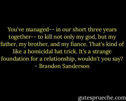 You've managed-- in our short three years together-- to kill not only my god, but my father, my brother, and my fiance. That's kind of like a homicidal hat trick. It's a strange foundation for a relationship, wouldn't you say? - Brandon Sanderson
