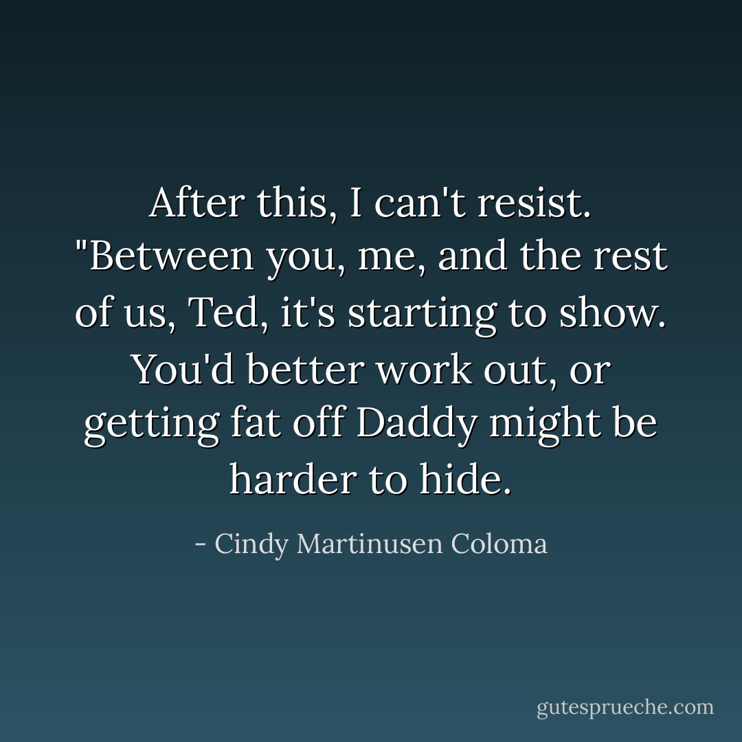 After this, I can't resist. "Between you, me, and the rest of us, Ted, it's starting to show. You'd better work out, or getting fat off Daddy might be harder to hide. - Cindy Martinusen Coloma