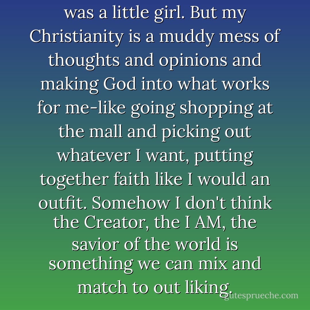 I've been a Christian since I was a little girl. But my Christianity is a muddy mess of thoughts and opinions and making God into what works for me-like going shopping at the mall and picking out whatever I want, putting together faith like I would an outfit. Somehow I don't think the Creator, the I AM, the savior of the world is something we can mix and match to out liking. - Cindy Martinusen Coloma