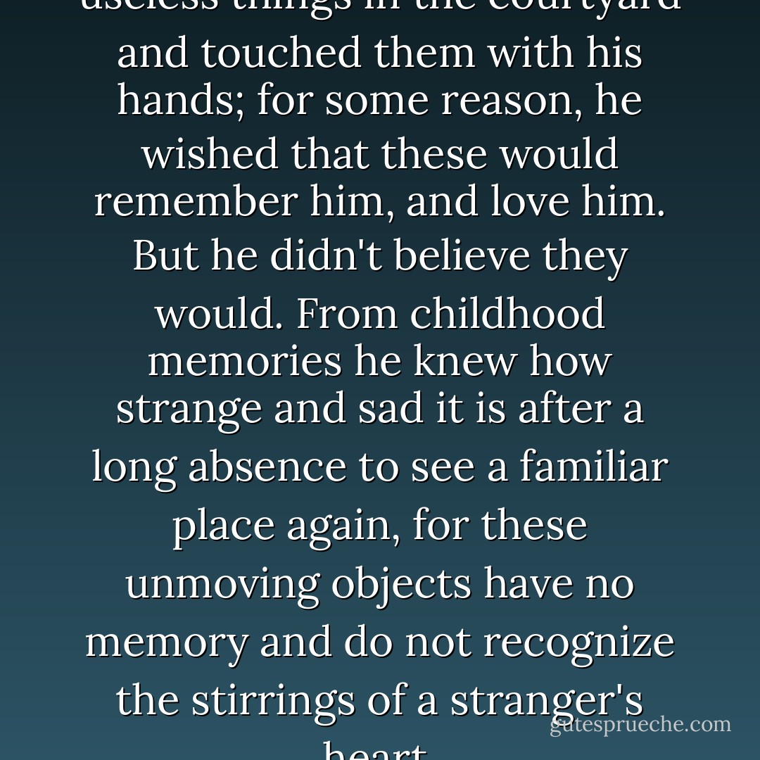 He walked around all the useless things in the courtyard and touched them with his hands; for some reason, he wished that these would remember him, and love him. But he didn't believe they would. From childhood memories he knew how strange and sad it is after a long absence to see a familiar place again, for these unmoving objects have no memory and do not recognize the stirrings of a stranger's heart. - Andrei Platonov
