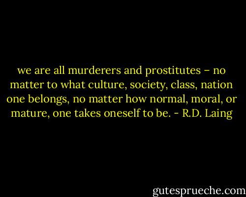 we are all murderers and prostitutes – no matter to what culture, society, class, nation one belongs, no matter how normal, moral, or mature, one takes oneself to be. - R.D. Laing