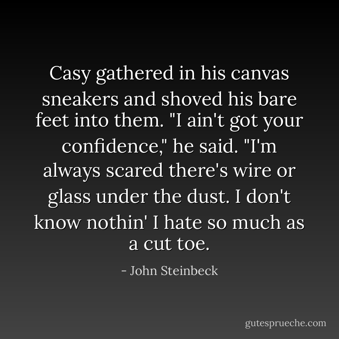 Casy gathered in his canvas sneakers and shoved his bare feet into them. "I ain't got your confidence," he said. "I'm always scared there's wire or glass under the dust. I don't know nothin' I hate so much as a cut toe. - John Steinbeck