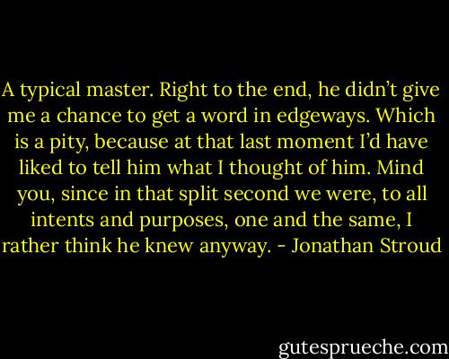 A typical master. Right to the end, he didn’t give me a chance to get a word in edgeways. Which is a pity, because at that last moment I’d have liked to tell him what I thought of him. Mind you, since in that split second we were, to all intents and purposes, one and the same, I rather think he knew anyway. - Jonathan Stroud