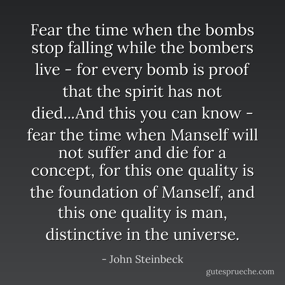 Fear the time when the bombs stop falling while the bombers live - for every bomb is proof that the spirit has not died...And this you can know - fear the time when Manself will not suffer and die for a concept, for this one quality is the foundation of Manself, and this one quality is man, distinctive in the universe. - John Steinbeck