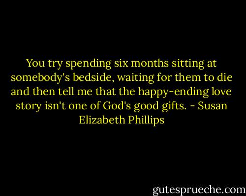 You try spending six months sitting at somebody's bedside, waiting for them to die and then tell me that the happy-ending love story isn't one of God's good gifts. - Susan Elizabeth Phillips