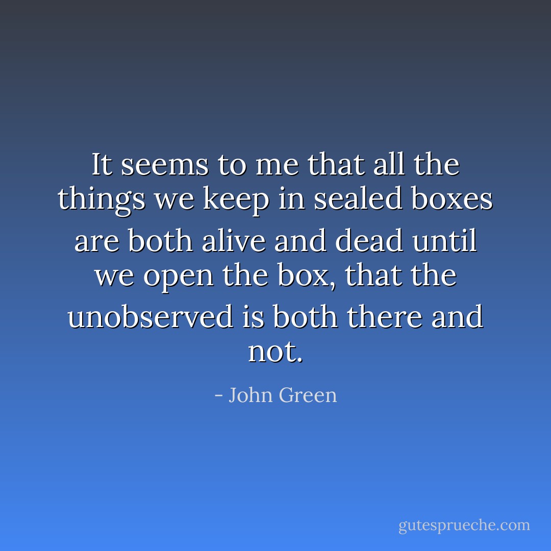 It seems to me that all the things we keep in sealed boxes are both alive and dead until we open the box, that the unobserved is both there and not. - John Green