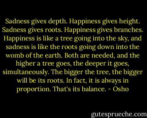 Sadness gives depth. Happiness gives height. Sadness gives roots. Happiness gives branches. Happiness is like a tree going into the sky, and sadness is like the roots going down into the womb of the earth. Both are needed, and the higher a tree goes, the deeper it goes, simultaneously. The bigger the tree, the bigger will be its roots. In fact, it is always in proportion. That's its balance. - Osho