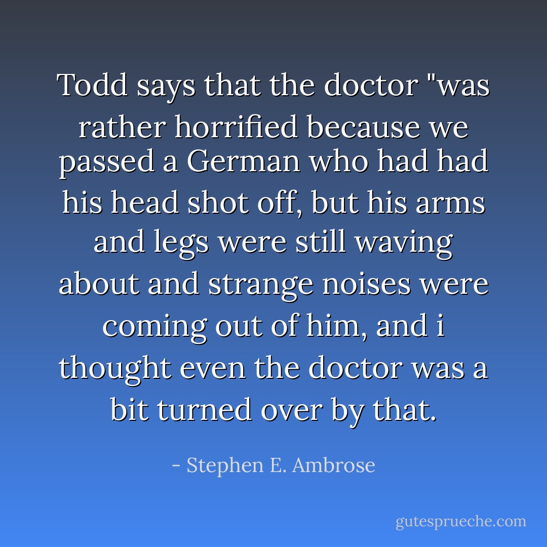 Todd says that the doctor "was rather horrified because we passed a German who had had his head shot off, but his arms and legs were still waving about and strange noises were coming out of him, and i thought even the doctor was a bit turned over by that. - Stephen E. Ambrose