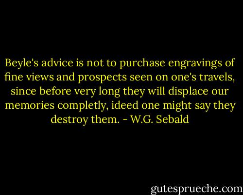 Beyle's advice is not to purchase engravings of fine views and prospects seen on one's travels, since before very long they will displace our memories completly, ideed one might say they destroy them. - W.G. Sebald