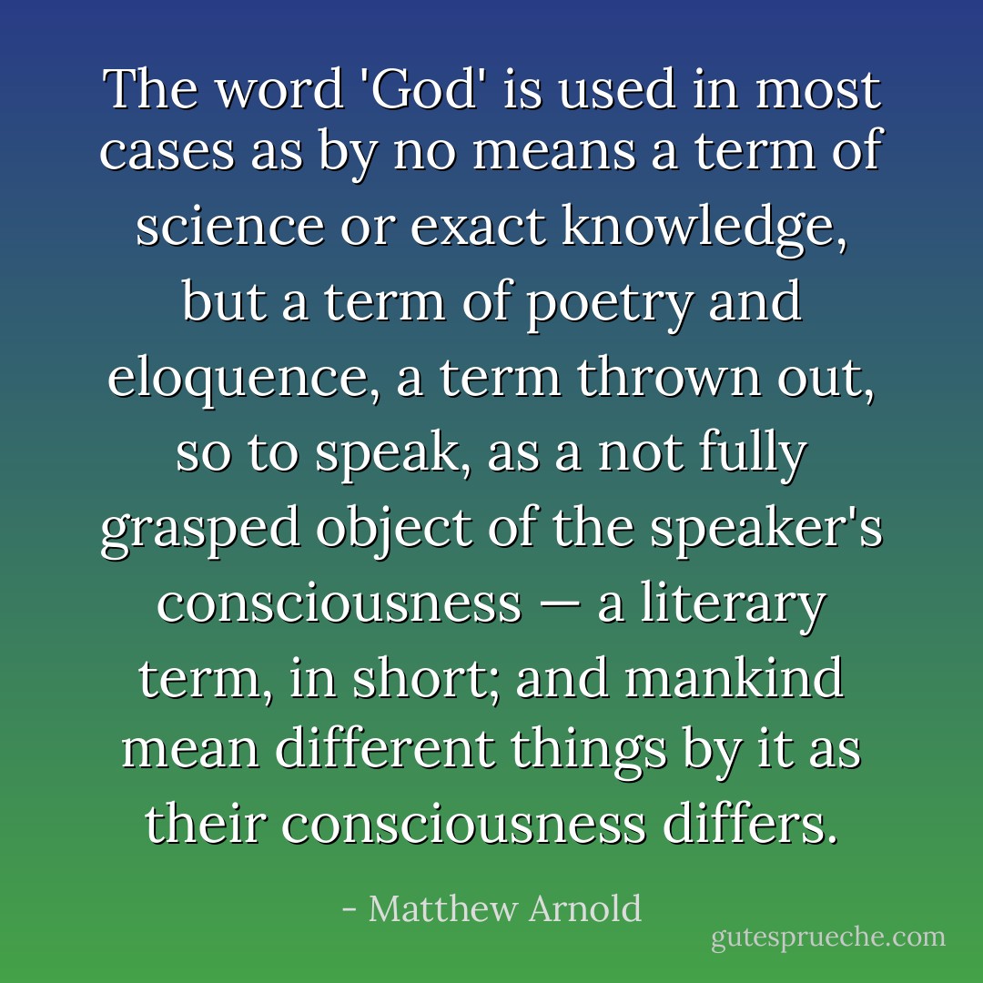 The word 'God' is used in most cases as by no means a term of science or exact knowledge, but a term of poetry and eloquence, a term thrown out, so to speak, as a not fully grasped object of the speaker's consciousness — a literary term, in short; and mankind mean different things by it as their consciousness differs. - Matthew Arnold