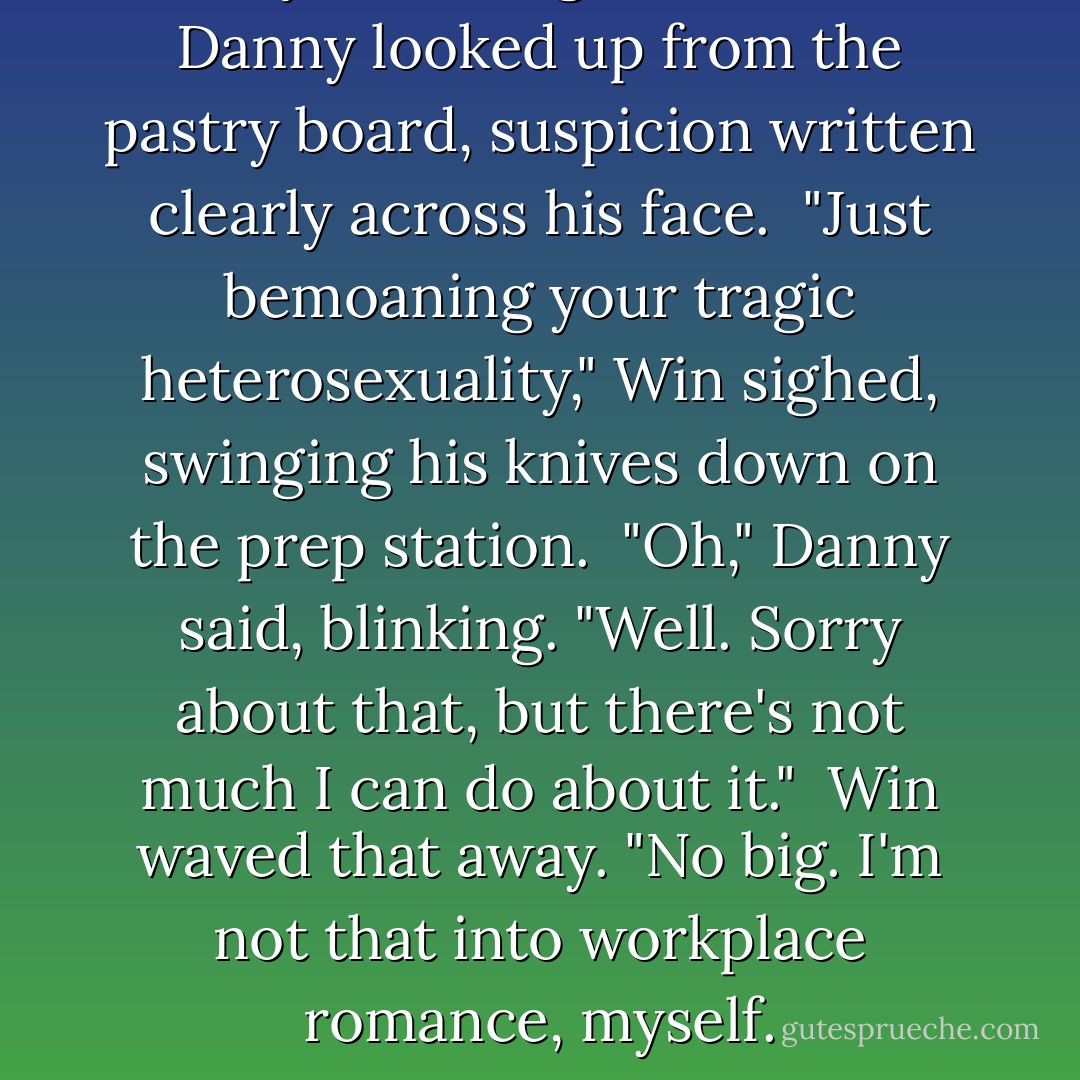 Are you talking about me?" Danny looked up from the pastry board, suspicion written clearly across his face.<br /><br />"Just bemoaning your tragic heterosexuality," Win sighed, swinging his knives down on the prep station.<br /><br />"Oh," Danny said, blinking. "Well. Sorry about that, but there's not much I can do about it."<br /><br />Win waved that away. "No big. I'm not that into workplace romance, myself. - Louisa Edwards