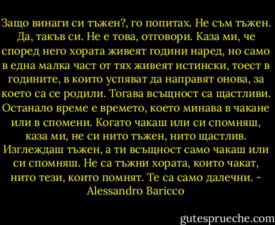 Защо винаги си тъжен?, го попитах.<br />Не съм тъжен.<br />Да, такъв си.<br />Не е това, отговори. Каза ми, че според него хората живеят години наред, но само в една малка част от тях живеят истински, тоест в годините, в които успяват да направят онова, за което са се родили. Тогава всъщност са щастливи. Останало време е времето, което минава в чакане или в спомени. Когато чакаш или си спомняш, каза ми, не си нито тъжен, нито щастлив. Изглеждаш тъжен, а ти всъщност само чакаш или си спомняш. Не са тъжни хората, които чакат, нито тези, които помнят. Те са само далечни. - Alessandro Baricco