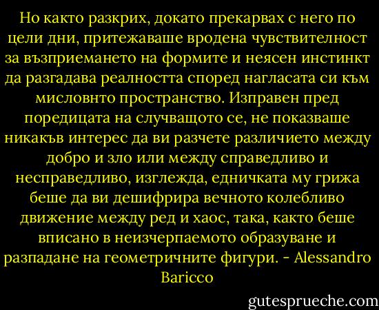 Но както разкрих, докато прекарвах с него по цели дни, притежаваше вродена чувствителност за възприемането на формите и неясен инстинкт да разгадава реалността според нагласата си към мисловнто пространство. Изправен пред поредицата на случващото се, не показваше никакъв интерес да ви разчете различието между добро и зло или между справедливо и несправедливо, изглежда, едничката му грижа беше да ви дешифрира вечното колебливо движение между ред и хаос, така, както беше вписано в неизчерпаемото образуване и разпадане на геометричните фигури. - Alessandro Baricco