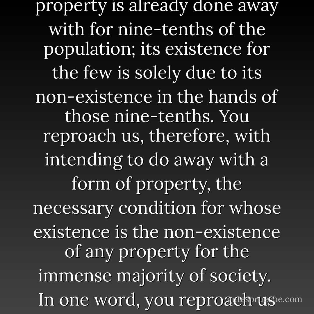 You are horrified at our intending to do away with private property. But in your existing society private property is already done away with for nine-tenths of the population; its existence for the few is solely due to its non-existence in the hands of those nine-tenths. You reproach us, therefore, with intending to do away with a form of property, the necessary condition for whose existence is the non-existence of any property for the immense majority of society.<br /><br />In one word, you reproach us with intending to do away with your property. Precisely so: that is just what we intend. - Karl Marx