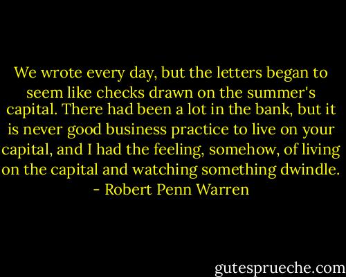 We wrote every day, but the letters began to seem like checks drawn on the summer's capital. There had been a lot in the bank, but it is never good business practice to live on your capital, and I had the feeling, somehow, of living on the capital and watching something dwindle. - Robert Penn Warren