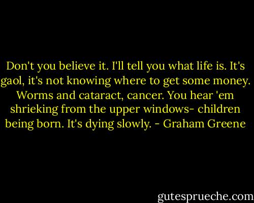 Don't you believe it. I'll tell you what life is. It's gaol, it's not knowing where to get some money. Worms and cataract, cancer. You hear 'em shrieking from the upper windows- children being born. It's dying slowly. - Graham Greene