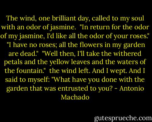 The wind, one brilliant day, called<br />to my soul with an odor of jasmine.<br /><br />"In return for the odor of my jasmine,<br />I'd like all the odor of your roses."<br /><br />"I have no roses; all the flowers<br />in my garden are dead."<br /><br />"Well then, I'll take the withered petals<br />and the yellow leaves and the waters of the fountain."<br /><br />the wind left. And I wept. And I said to myself:<br />"What have you done with the garden that was entrusted to you? - Antonio Machado