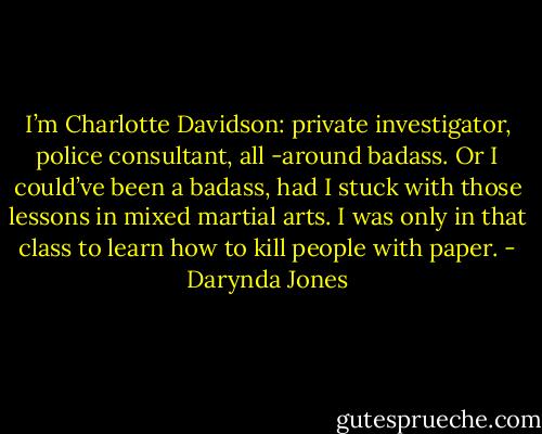 I’m Charlotte Davidson: private investigator, police consultant, all -around badass. Or I could’ve been a badass, had I stuck with those lessons in mixed martial arts. I was only in that class to learn how to kill people with paper. - Darynda Jones