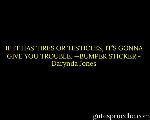 IF IT HAS TIRES OR TESTICLES, IT’S GONNA GIVE YOU TROUBLE. —BUMPER STICKER - Darynda Jones