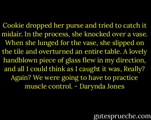 Cookie dropped her purse and tried to catch it midair. In the process, she knocked over a vase. When she lunged for the vase, she slipped on the tile and overturned an entire table. A lovely handblown piece of glass flew in my direction, and all I could think as I caught it was, Really? Again? We were going to have to practice muscle control. - Darynda Jones