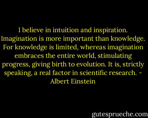 I believe in intuition and inspiration. Imagination is more important than knowledge. For knowledge is limited, whereas imagination embraces the entire world, stimulating progress, giving birth to evolution. It is, strictly speaking, a real factor in scientific research. - Albert Einstein