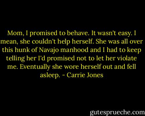 Mom, I promised to behave. It wasn't easy. I mean, she couldn't help herself. She was all over this hunk of Navajo manhood and I had to keep telling her I'd promised not to let her violate me. Eventually she wore herself out and fell asleep. - Carrie Jones