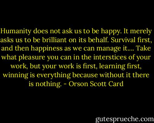 Humanity does not ask us to be happy. It merely asks us to be brilliant on its behalf. Survival first, and then happiness as we can manage it.... Take what pleasure you can in the interstices of your work, but your work is first, learning first, winning is everything because without it there is nothing. - Orson Scott Card
