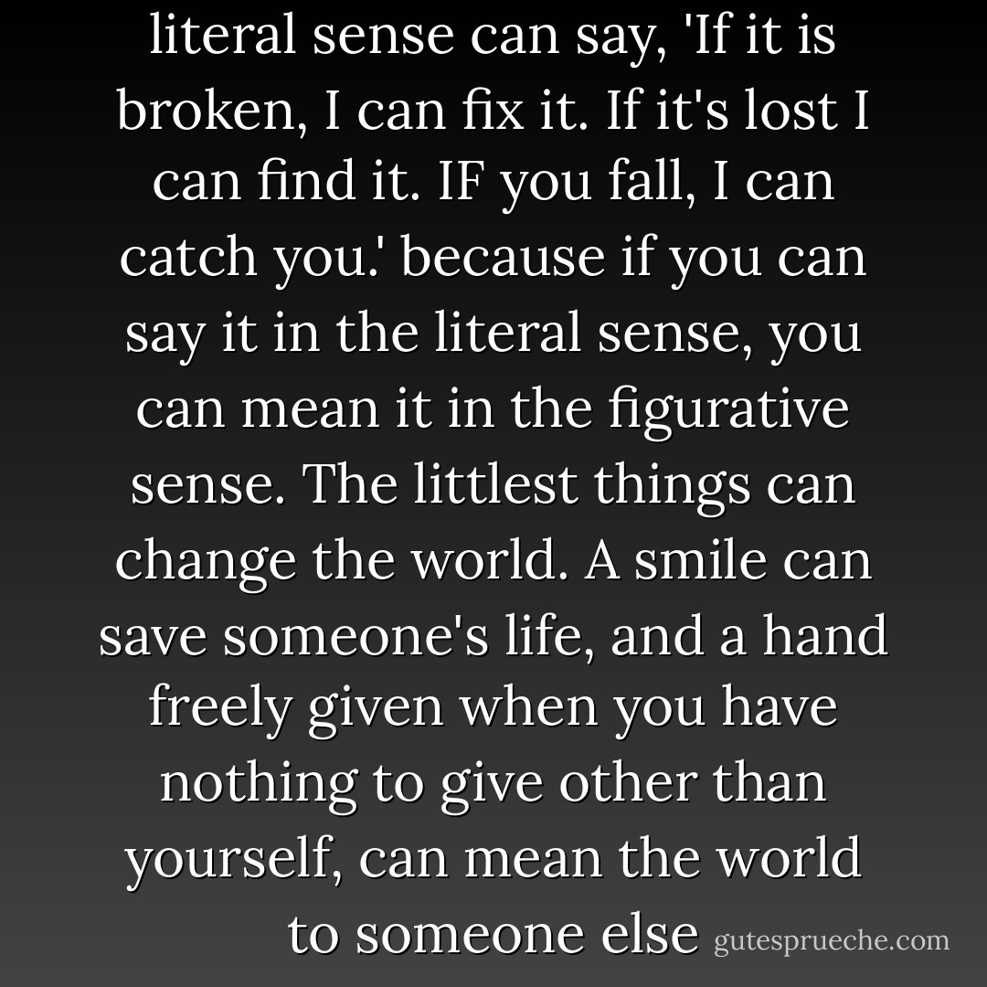 I admire someone who in the literal sense can say, 'If it is broken, I can fix it. If it's lost I can find it. IF you fall, I can catch you.' because if you can say it in the literal sense, you can mean it in the figurative sense. The littlest things can change the world. A smile can save someone's life, and a hand freely given when you have nothing to give other than yourself, can mean the world to someone else - Jennifer Megan Varnadore