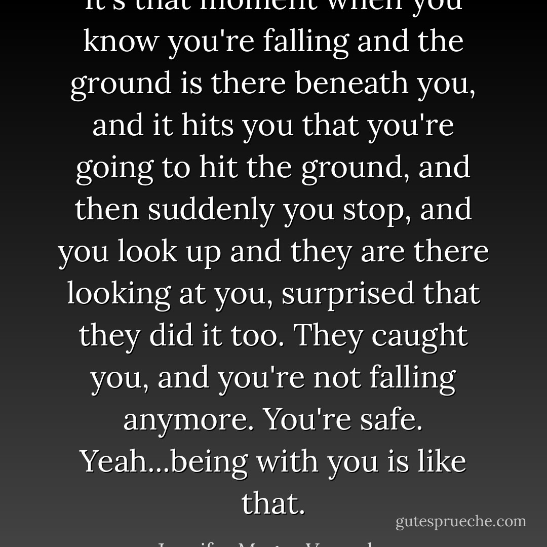It's that moment when you know you're falling and the ground is there beneath you, and it hits you that you're going to hit the ground, and then suddenly you stop, and you look up and they are there looking at you, surprised that they did it too. They caught you, and you're not falling anymore. You're safe. Yeah...being with you is like that. - Jennifer Megan Varnadore