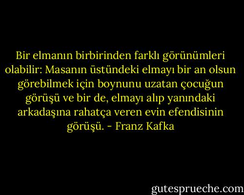 Bir elmanın birbirinden farklı görünümleri olabilir: Masanın üstündeki elmayı bir an olsun görebilmek için boynunu uzatan çocuğun görüşü ve bir de, elmayı alıp yanındaki arkadaşına rahatça veren evin efendisinin görüşü. - Franz Kafka
