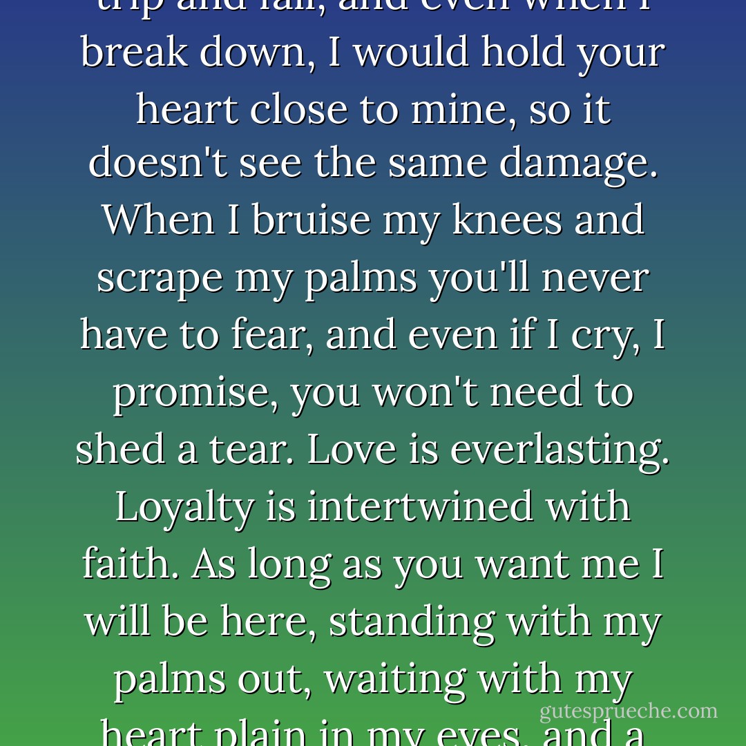 If I could hold your heart I would keep it safe. Even when I trip and fall, and even when I break down, I would hold your heart close to mine, so it doesn't see the same damage. When I bruise my knees and scrape my palms you'll never have to fear, and even if I cry, I promise, you won't need to shed a tear. Love is everlasting. Loyalty is intertwined with faith. As long as you want me I will be here, standing with my palms out, waiting with my heart plain in my eyes, and a smile on my face. - Jennifer Megan Varnadore