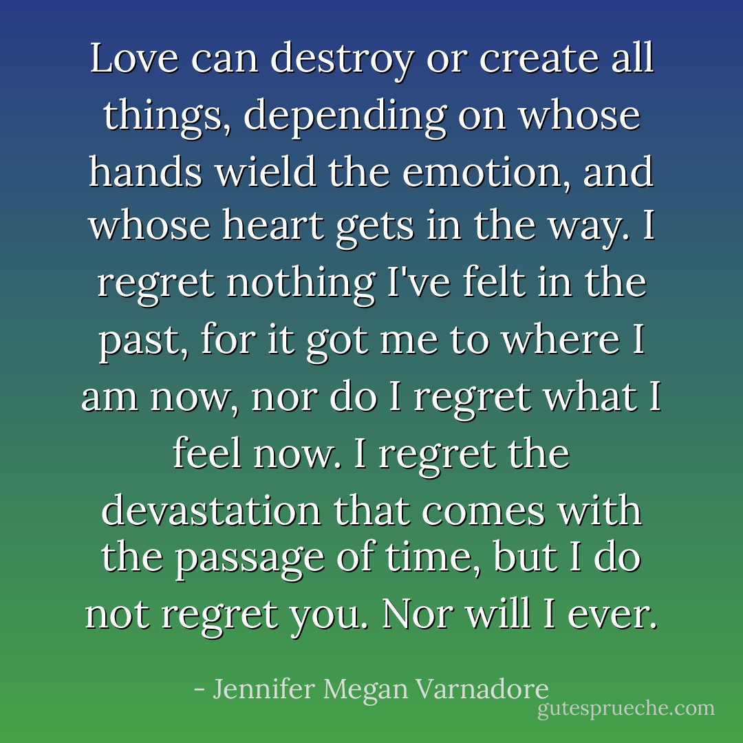 Love can destroy or create all things, depending on whose hands wield the emotion, and whose heart gets in the way. I regret nothing I've felt in the past, for it got me to where I am now, nor do I regret what I feel now. I regret the devastation that comes with the passage of time, but I do not regret you. Nor will I ever. - Jennifer Megan Varnadore