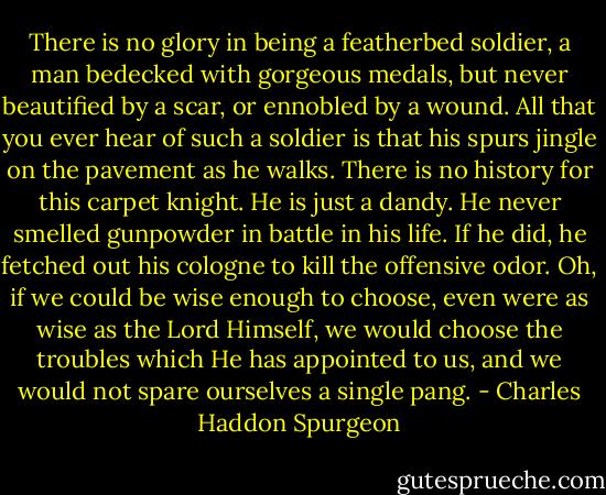 There is no glory in being a featherbed soldier, a man bedecked with gorgeous medals, but never beautified by a scar, or ennobled by a wound. All that you ever hear of such a soldier is that his spurs jingle on the pavement as he walks. There is no history for this carpet knight. He is just a dandy. He never smelled gunpowder in battle in his life. If he did, he fetched out his cologne to kill the offensive odor. Oh, if we could be wise enough to choose, even were as wise as the Lord Himself, we would choose the troubles which He has appointed to us, and we would not spare ourselves a single pang. - Charles Haddon Spurgeon