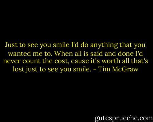 Just to see you smile I'd do anything that you wanted me to. When all is said and done I'd never count the cost, cause it's worth all that's lost just to see you smile. - Tim McGraw