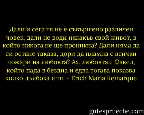 Дали и сега тя не е съвършено различен човек, дали не води някакъв свой живот, в който никога не ще проникна? Дали няма да си остане такава, дори да пламна с всички пожари на любовта? Ах, любовта... Факел, който пада в бездна и едва тогава показва колко дълбока е тя. - Erich Maria Remarque