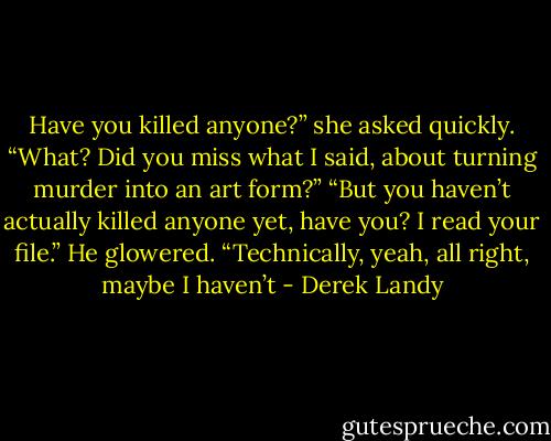 Have you killed anyone?” she asked quickly.<br />“What? Did you miss what I said, about turning murder into<br />an art form?”<br />“But you haven’t actually killed anyone yet, have you? I read<br />your file.”<br />He glowered. “Technically, yeah, all right, maybe I haven’t - Derek Landy