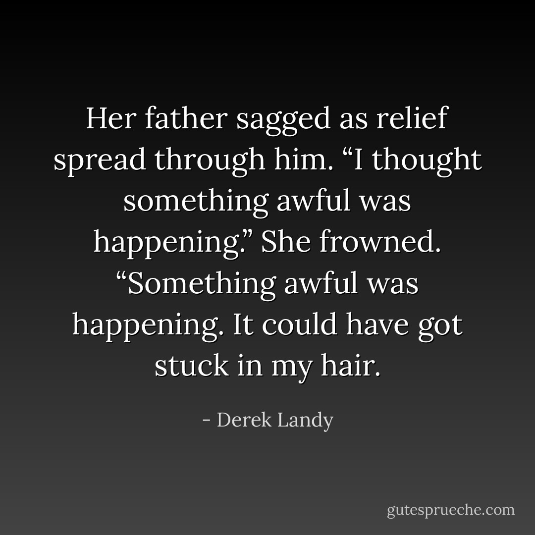 Her father sagged as relief spread through him. “I thought<br />something awful was happening.”<br />She frowned. “Something awful was happening. It could have<br />got stuck in my hair. - Derek Landy