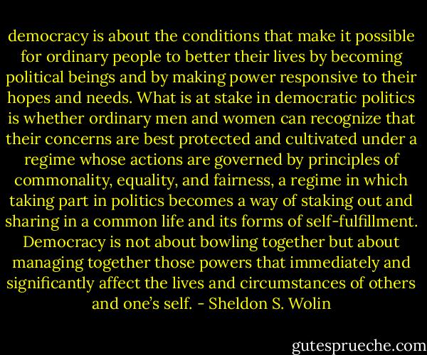 democracy is about the conditions that make it possible for ordinary people to better their lives by becoming political beings and by making power responsive to their hopes and needs. What is at stake in democratic politics is whether ordinary men and women can recognize that their concerns are best protected and cultivated under a regime whose actions are governed by principles of commonality, equality, and fairness, a regime in which taking part in politics becomes a way of staking out and sharing in a common life and its forms of self-fulfillment. Democracy is not about bowling together but about managing together those powers that immediately and significantly affect the lives and circumstances of others and one’s self. - Sheldon S. Wolin