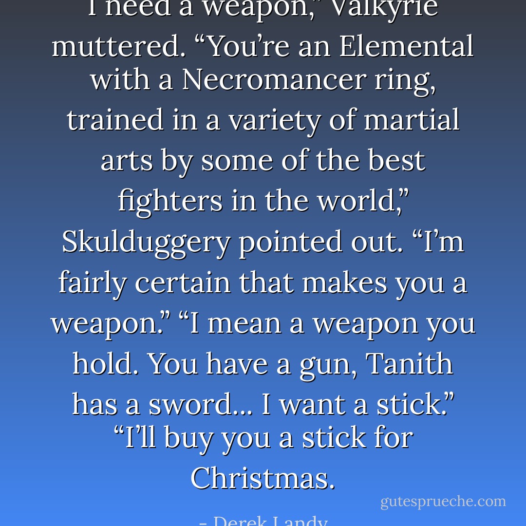 I need a weapon,” Valkyrie muttered.<br />“You’re an Elemental with a Necromancer ring, trained in<br />a variety of martial arts by some of the best ﬁghters in the world,” Skulduggery pointed out. “I’m fairly certain that makes you a weapon.”<br />“I mean a weapon you hold. You have a gun, Tanith has a sword... I want a stick.”<br />“I’ll buy you a stick for Christmas. - Derek Landy