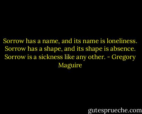 Sorrow has a name, and its name is loneliness. Sorrow has a shape, and its shape is absence. Sorrow is a sickness like any other. - Gregory Maguire