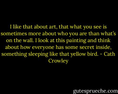 I like that about art, that what you see is sometimes more about who you are than what’s on the wall. I look at this painting and think about how everyone has some secret inside, something sleeping like that yellow bird. - Cath Crowley