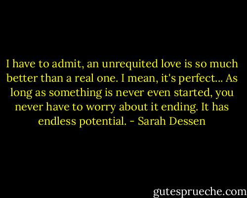 I have to admit, an unrequited love is so much better than a real one. I mean, it's perfect... As long as something is never even started, you never have to worry about it ending. It has endless potential. - Sarah Dessen
