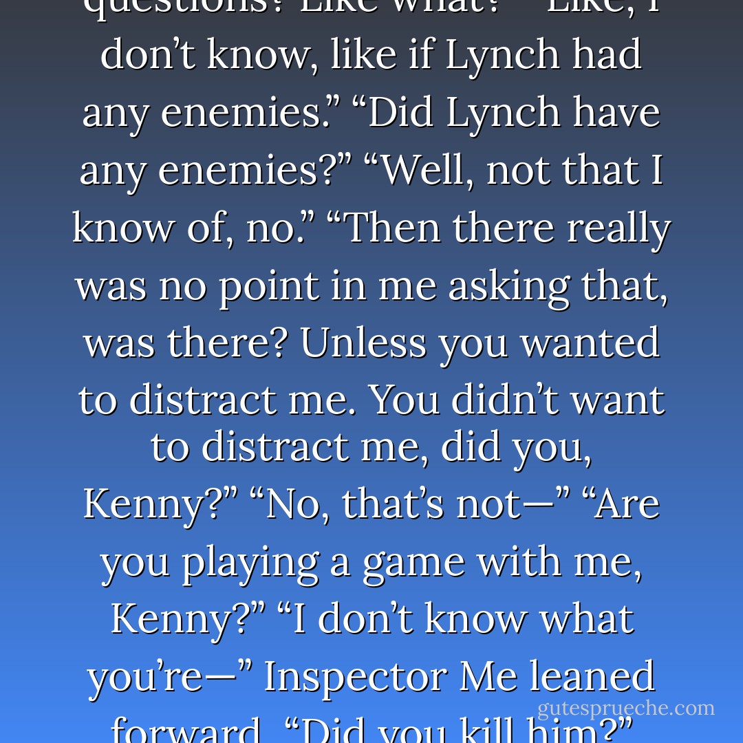 Look, this is all very, very weird. Why are you focusing on rumours and urban legends? You haven’t even asked me any <br />normal questions.”<br />“Normal questions? Like what?”<br />“Like, I don’t know, like if Lynch had any enemies.”<br />“Did Lynch have any enemies?”<br />“Well, not that I know of, no.”<br />“Then there really was no point in me asking that, was there? Unless you wanted to distract me. You didn’t want to distract me, did you, Kenny?”<br />“No, that’s not—”<br />“Are you playing a game with me, Kenny?”<br />“I don’t know what you’re—”<br />Inspector Me leaned forward. “Did you kill him?”<br />“No!”<br />“It’d be OK if you did.”<br />Kenny recoiled, horriﬁed. “How would that be OK?”<br />“Well,” Me said, “maybe not - Derek Landy