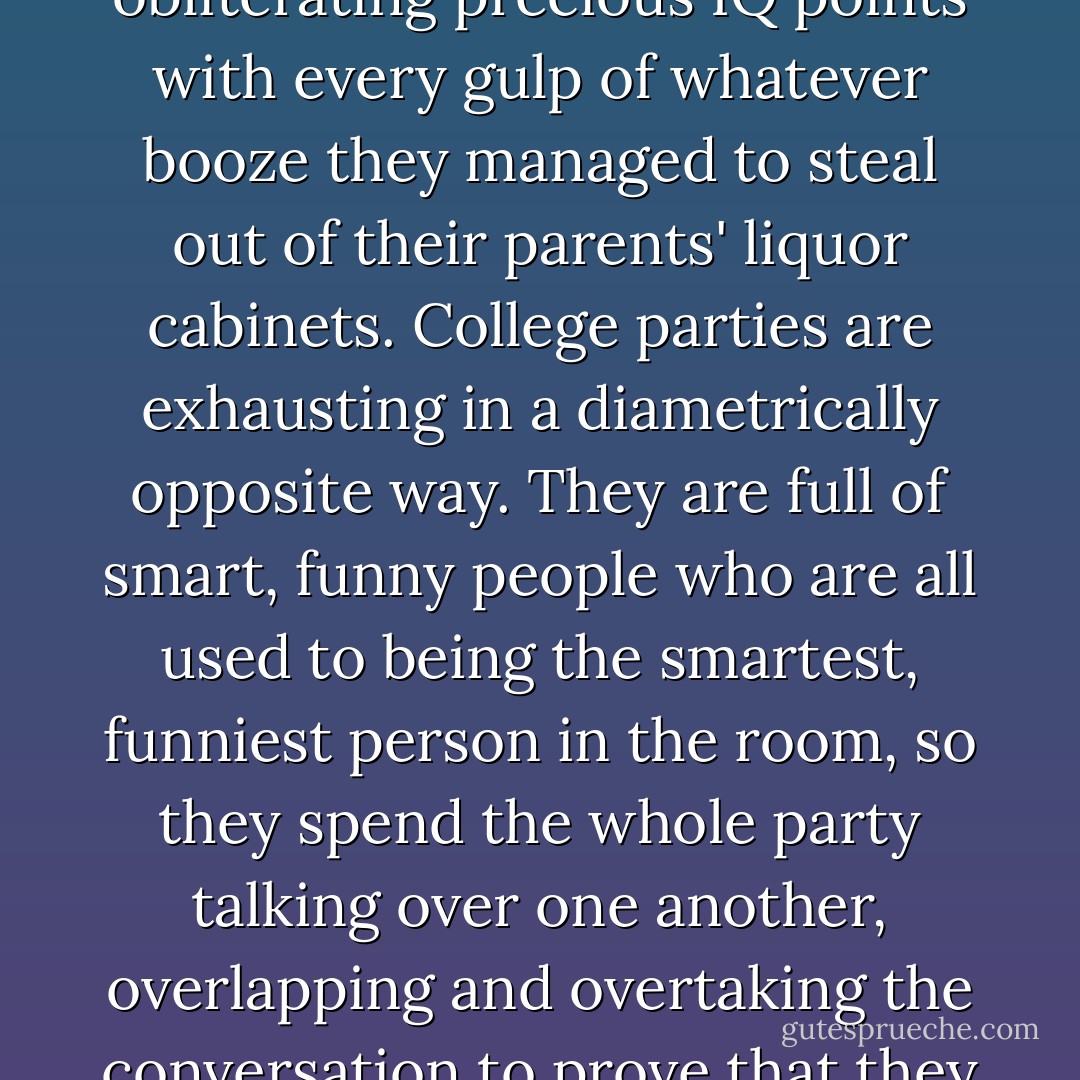 High school parties exhausted me because I always felt like I was the only thinking person in a room mostly full of morons obliterating precious IQ points with every gulp of whatever booze they managed to steal out of their parents' liquor cabinets. College parties are exhausting in a diametrically opposite way. They are full of smart, funny people who are all used to being the smartest, funniest person in the room, so they spend the whole party talking over one another, overlapping and overtaking the conversation to prove that they are the smartest, funniest person in the room, if not the entire planet. - Megan McCafferty