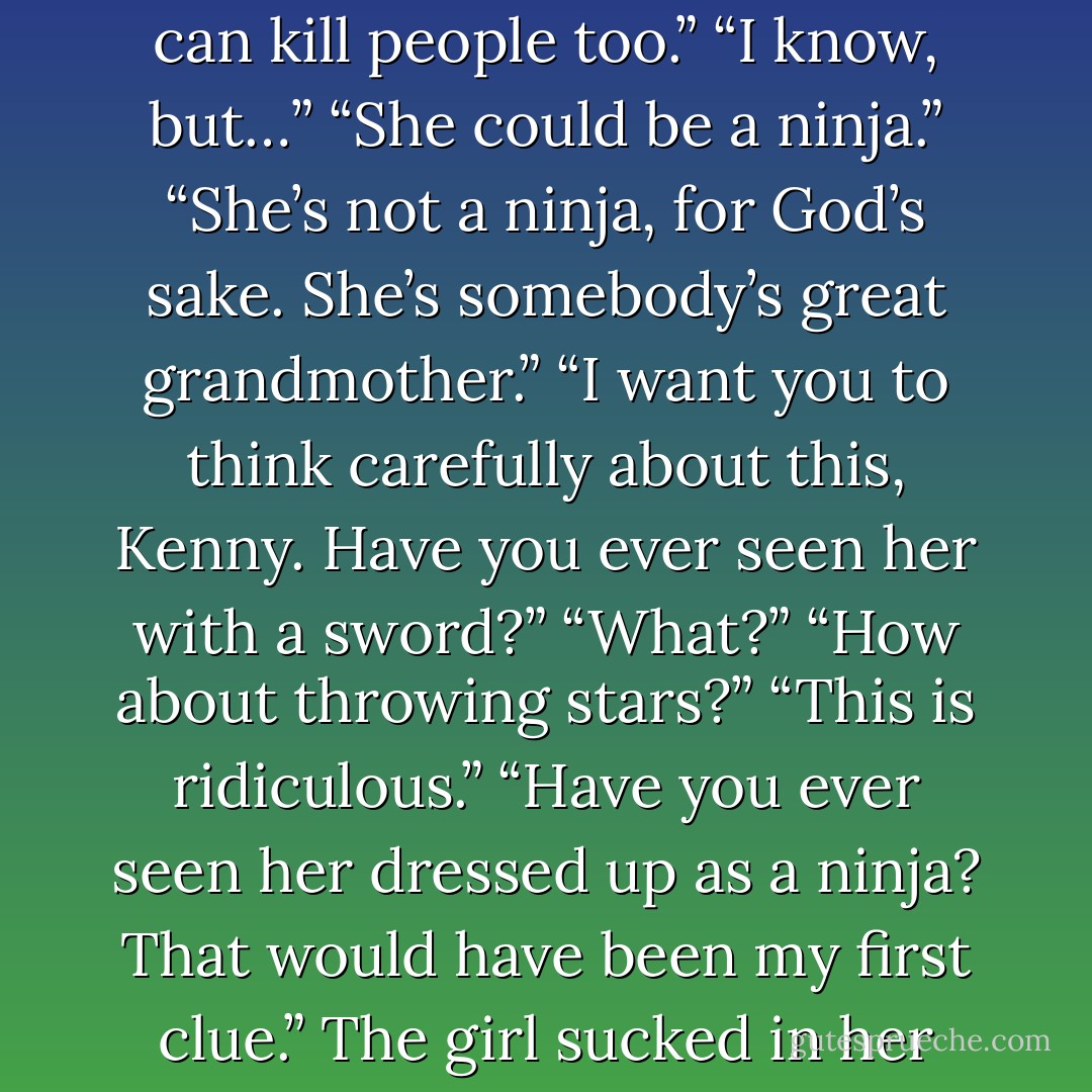 You think Bernadette Maguire killed him?”<br />“Uh… no. She’s, like I said, she’s old.”<br />“Old people can kill people too.”<br />“I know, but…”<br />“She could be a ninja.”<br />“She’s not a ninja, for God’s sake. She’s somebody’s great grandmother.”<br />“I want you to think carefully about this, Kenny. Have you ever seen her with a sword?”<br />“What?”<br />“How about throwing stars?”<br />“This is ridiculous.”<br />“Have you ever seen her dressed up as a ninja? That would have been my ﬁrst clue.”<br />The girl sucked in her cheeks so she wouldn't laugh out loud. - Derek Landy
