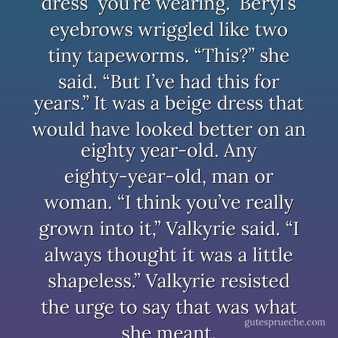 Mum said earlier what a lovely dress <br />you’re wearing.”<br />Beryl’s eyebrows wriggled like two tiny tapeworms. “This?” she said. “But I’ve had this for years.”<br />It was a beige dress that would have looked better on an eighty year-old. Any eighty-year-old, man or woman.<br />“I think you’ve really grown into it,” Valkyrie said.<br />“I always thought it was a little shapeless.”<br />Valkyrie resisted the urge to say that was what she meant. - Derek Landy