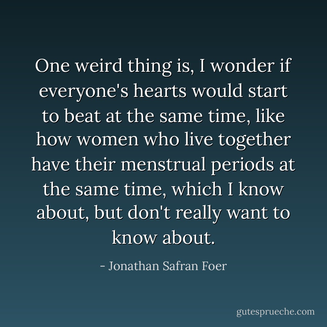 One weird thing is, I wonder if everyone's hearts would start to beat at the same time, like how women who live together have their menstrual periods at the same time, which I know about, but don't really want to know about. - Jonathan Safran Foer